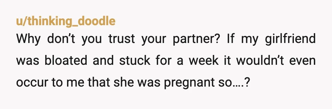 u/thinking_doodle
Why don’t you trust your partner? If my girlfriend was bloated and stuck for a week it wouldn’t even occur to me that she was pregnant so….?