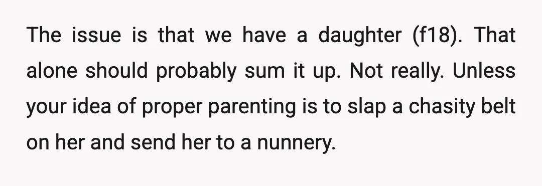 The issue is that we have a daughter (f18). That alone should probably sum it up. Not really. Unless your idea of proper parenting is to slap a chasity belt...