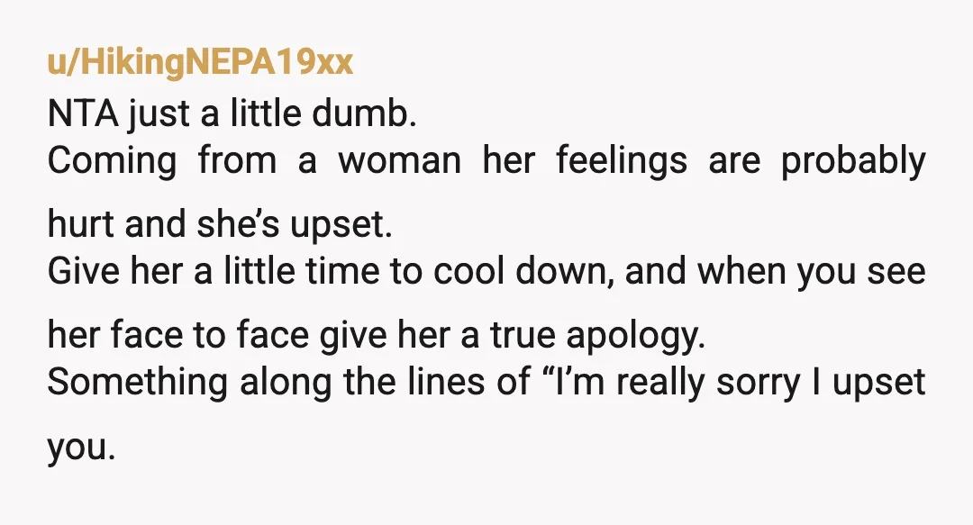 u/HikingNEPA19xx NTA just a little dumb. Coming from a woman her feelings are probably hurt and she’s upset. Give her a little time to cool down, and when you see...
