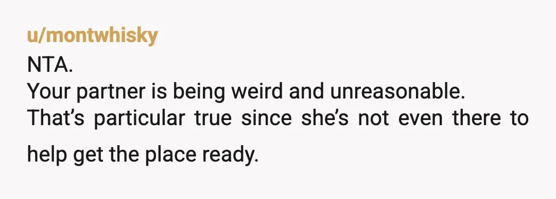 u/montwhisky
NTA.
Your partner is being weird and unreasonable.
That’s particular true since she’s not even there to help get the place ready.