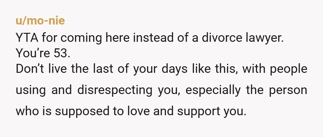 u/mo-nie YTA for coming here instead of a divorce lawyer. You’re 53. Don’t live the last of your days like this, with people using and disrespecting you, especially the person...