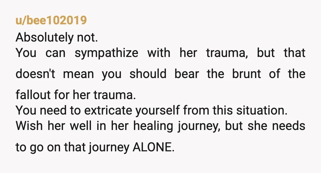 u/bee102019 Absolutely not. You can sympathize with her trauma, but that doesn't mean you should bear the brunt of the fallout for her trauma. You need to extricate yourself from...
