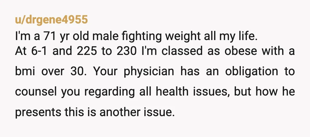 u/drgene4955 I'm a 71 yr old male fighting weight all my life. At 6-1 and 225 to 230 I'm classed as obese with a bmi over 30. Your physician has...