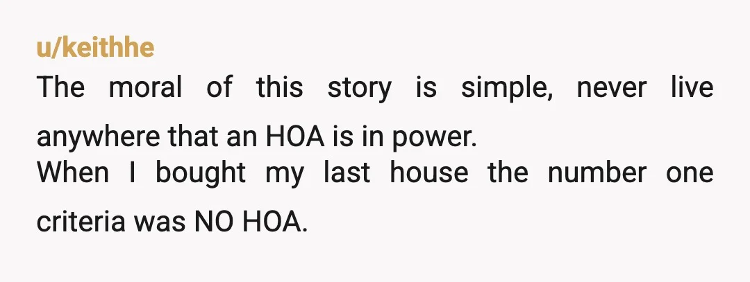 u/keithhe
The moral of this story is simple, never live anywhere that an HOA is in power.
When I bought my last house the number one criteria was NO HOA.