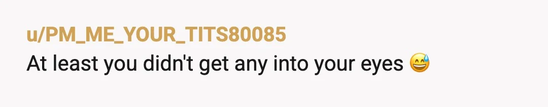 u/PM_ME_YOUR_TITS80085
At least you didn't get any into your eyes 😅