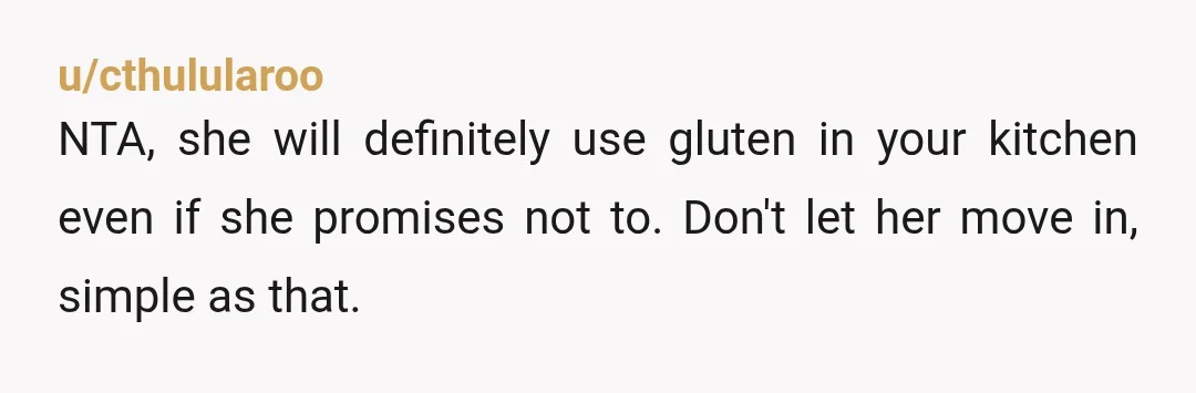 u/cthulularoo
NTA, she will definitely use gluten in your kitchen even if she promises not to. Don't let her move in, simple as that.