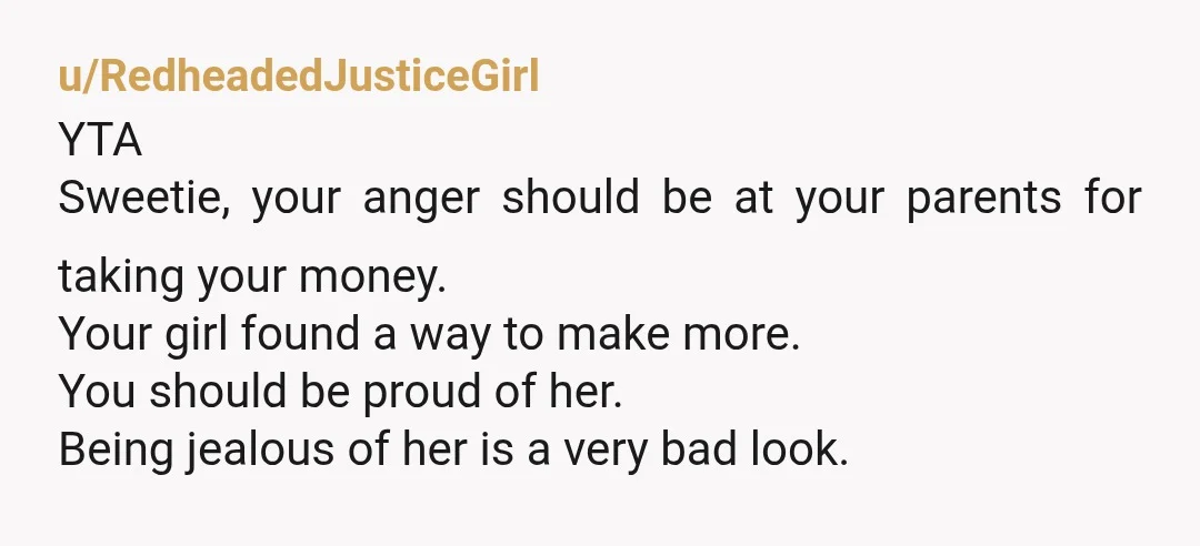 u/RedheadedJusticeGirl YTA Sweetie, your anger should be at your parents for taking your money. Your girl found a way to make more. You should be proud of her. Being jealous...