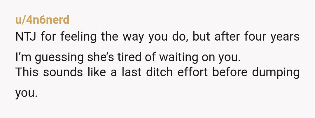 u/4n6nerd NTJ for feeling the way you do, but after four years I’m guessing she’s tired of waiting on you. This sounds like a last ditch effort before dumping you....