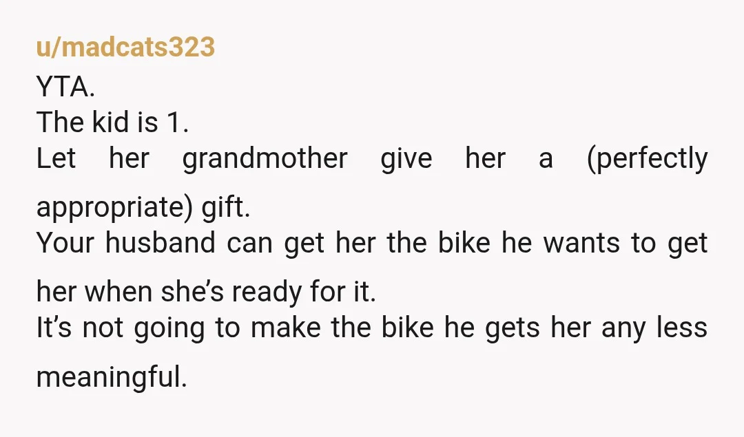 u/madcats323 YTA. The kid is 1. Let her grandmother give her a (perfectly appropriate) gift. Your husband can get her the bike he wants to get her when she’s ready...