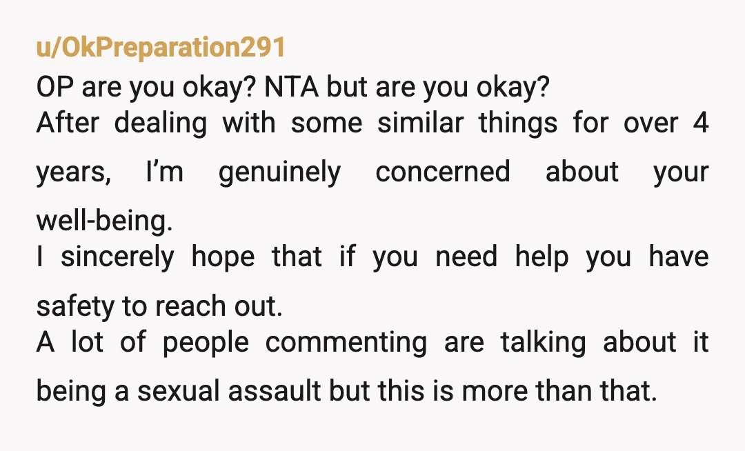 u/OkPreparation291 OP are you okay? NTA but are you okay? After dealing with some similar things for over 4 years, I’m genuinely concerned about your well-being. I sincerely hope that...