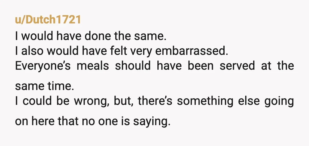 u/Dutch1721 I would have done the same. I also would have felt very embarrassed. Everyone’s meals should have been served at the same time. I could be wrong, but, there’s...