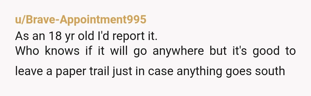 u/Brave-Appointment995
As an 18 yr old I'd report it.
Who knows if it will go anywhere but it's good to leave a paper trail just in case anything goes south