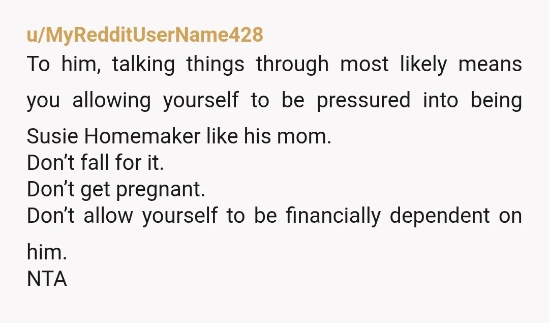 u/MyRedditUserName428 To him, talking things through most likely means you allowing yourself to be pressured into being Susie Homemaker like his mom. Don’t fall for it. Don’t get pregnant. Don’t...