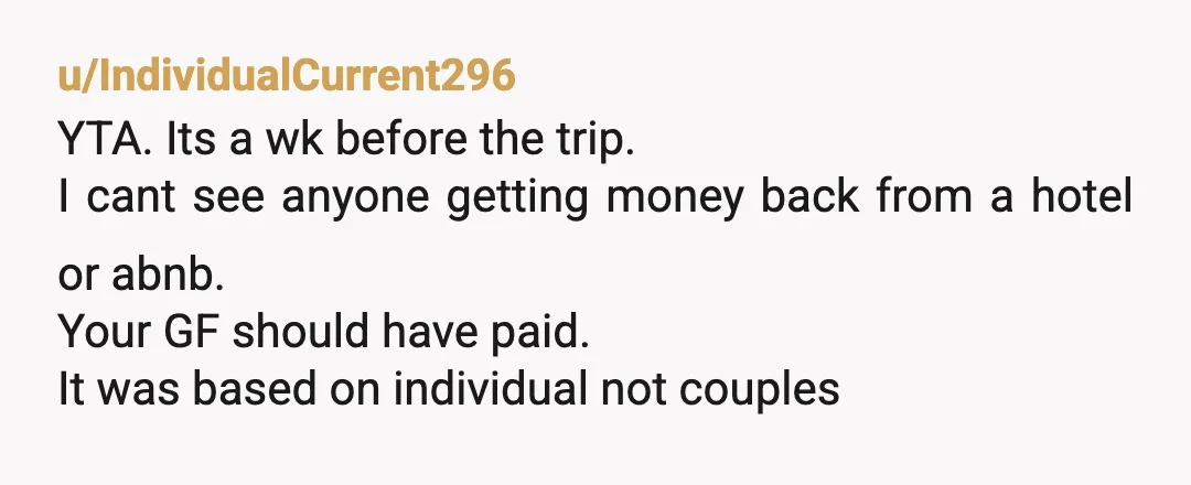 u/IndividualCurrent296 YTA. Its a wk before the trip. I cant see anyone getting money back from a hotel or abnb. Your GF should have paid. It was based on individual...