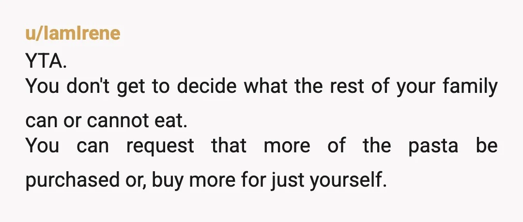 u/IamIrene YTA. You don't get to decide what the rest of your family can or cannot eat. You can request that more of the pasta be purchased or, buy more...