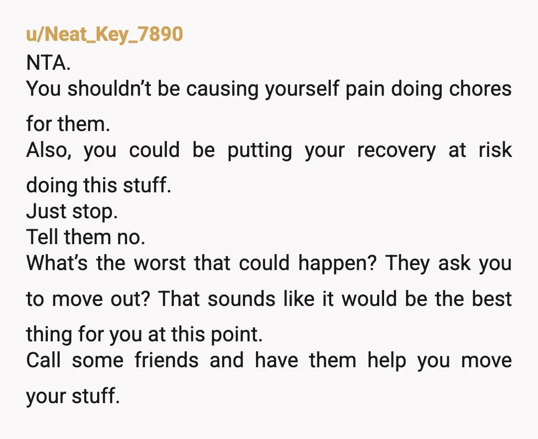 u/Neat_Key_7890 NTA. You shouldn’t be causing yourself pain doing chores for them. Also, you could be putting your recovery at risk doing this stuff. Just stop. Tell them no. What’s...