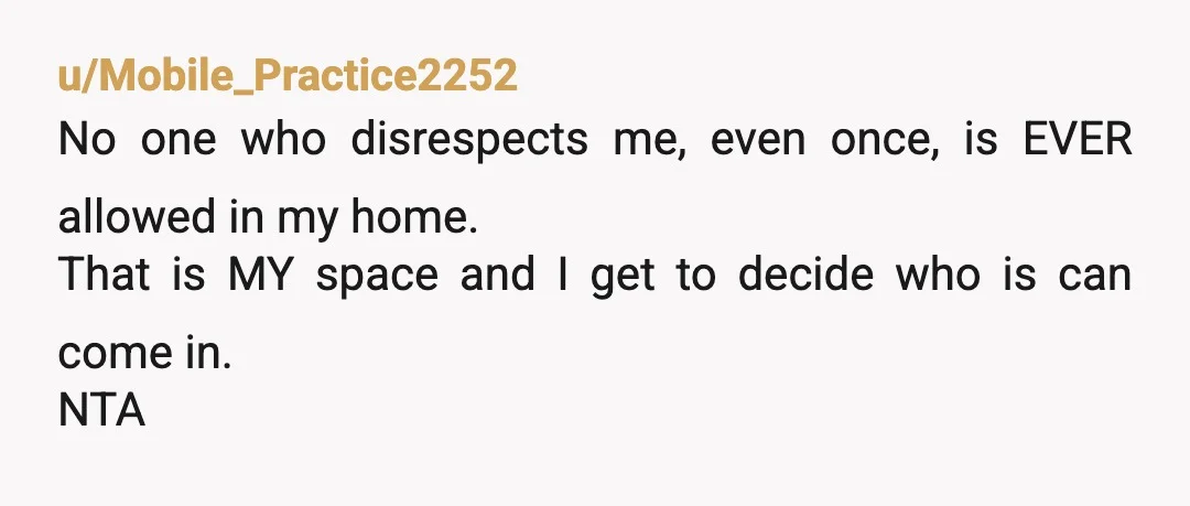 u/Mobile_Practice2252
No one who disrespects me, even once, is EVER allowed in my home.
That is MY space and I get to decide who is can come in.
NTA
