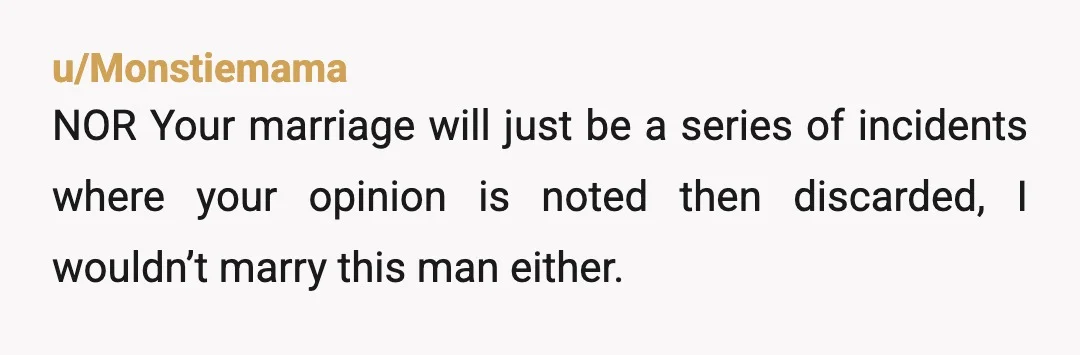 u/Monstiemama
NOR Your marriage will just be a series of incidents where your opinion is noted then discarded, I wouldn’t marry this man either.