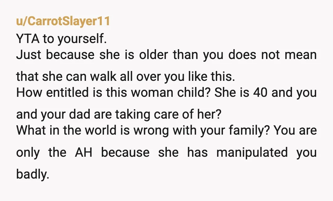 u/CarrotSlayer11 YTA to yourself. Just because she is older than you does not mean that she can walk all over you like this. How entitled is this woman child? She...