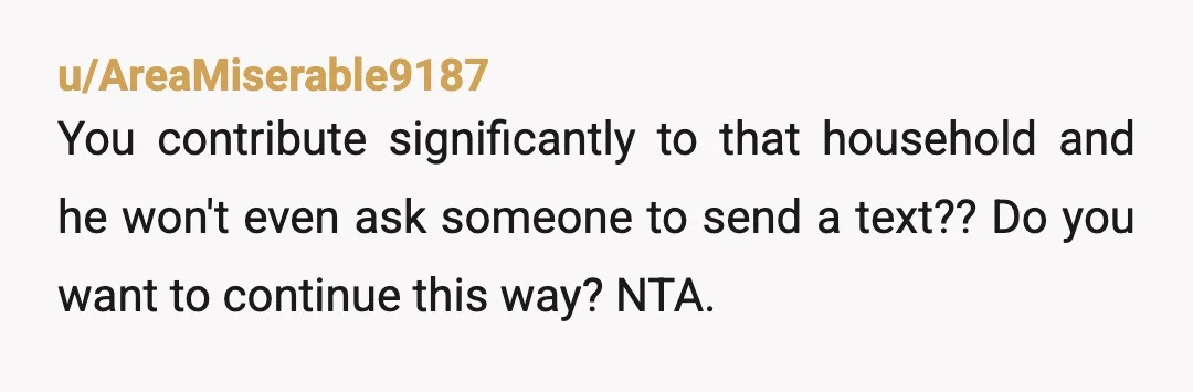 u/AreaMiserable9187
You contribute significantly to that household and he won't even ask someone to send a text?? Do you want to continue this way? NTA.