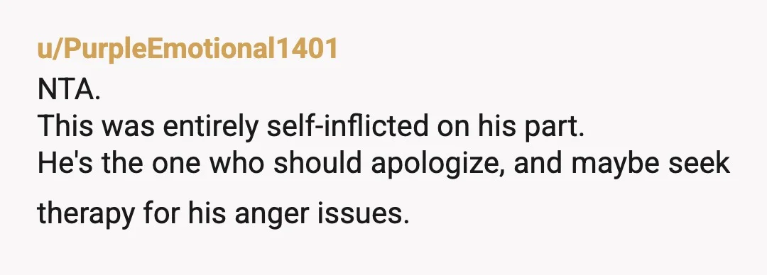 u/PurpleEmotional1401
NTA.
This was entirely self-inflicted on his part.
He's the one who should apologize, and maybe seek therapy for his anger issues.
