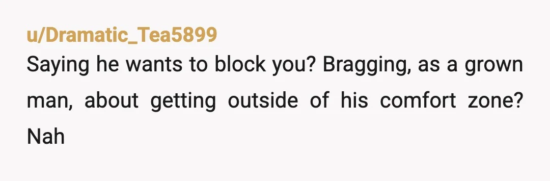 u/Dramatic_Tea5899
Saying he wants to block you? Bragging, as a grown man, about getting outside of his comfort zone? Nah