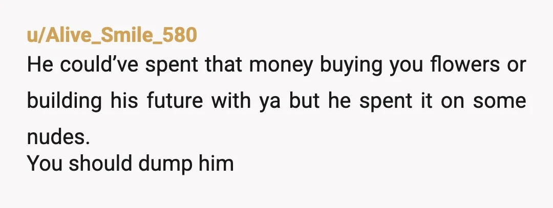 u/Alive_Smile_580
He could’ve spent that money buying you flowers or building his future with ya but he spent it on some nudes.
You should dump him