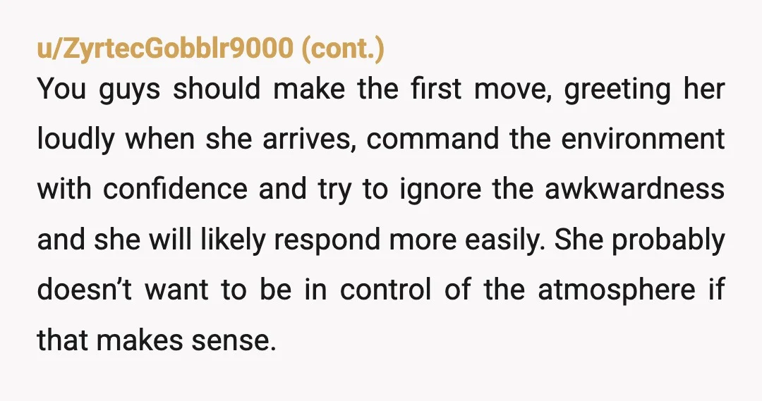 u/Exotic-Pop-8539 If it bothers you that much I’d just make it a point to acknowledge her when she walks in the house, even I (as a very shy person) would...