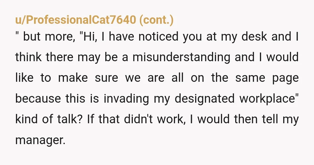 u/teresajs NTA "There are desks available for hot desking and there are assigned desks.  My desk is assigned.  It's rude of you to use my desk, touch my belongings and...