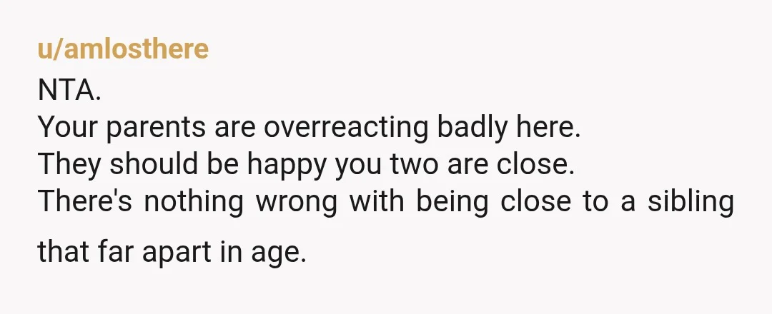 u/coffeeaddict3333 Uh…Absolutely NTA. I find it really strange that they don’t want you to be close to your siblings. What’s the point of having more kids if they didn’t want...