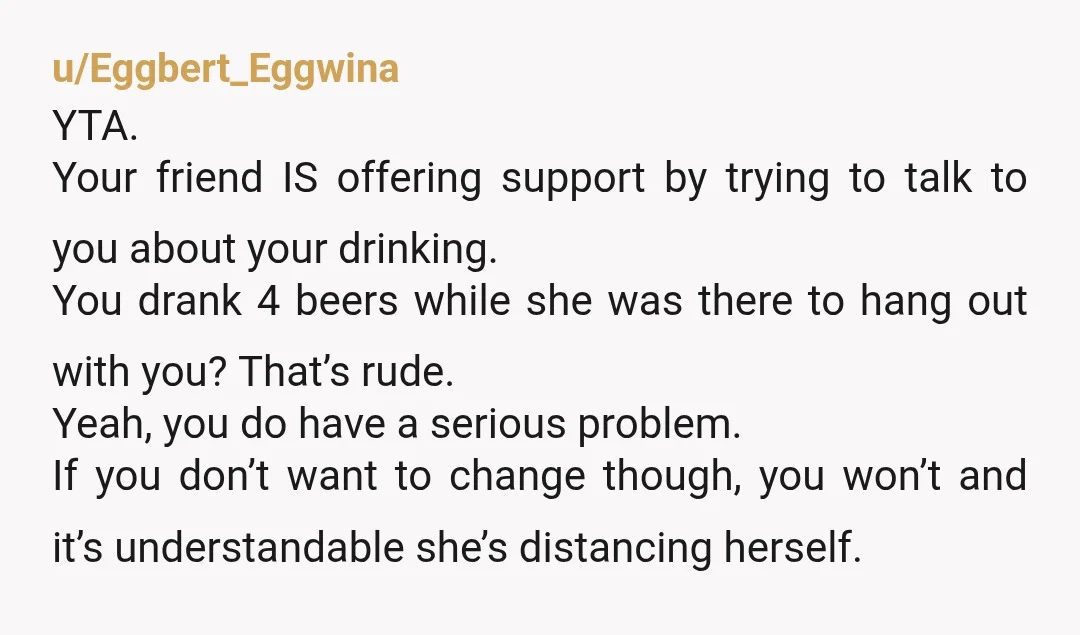 u/sophroniee
YTA. maybe she could have said it in a kinder way but it does sound like you are an alcoholic and I hope you're able to get some treatment
