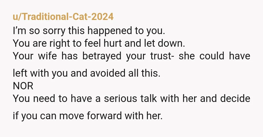 u/Traditional-Cat-2024 I’m so sorry this happened to you. You are right to feel hurt and let down. Your wife has betrayed your trust- she could have left with you and...