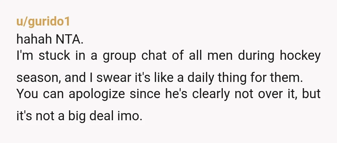 u/gurido1 hahah NTA. I'm stuck in a group chat of all men during hockey season, and I swear it's like a daily thing for them. You can apologize since he's...