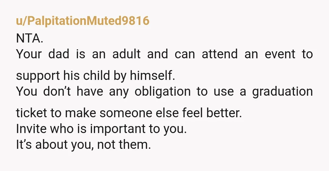 u/PalpitationMuted9816 NTA. Your dad is an adult and can attend an event to support his child by himself. You don’t have any obligation to use a graduation ticket to make...