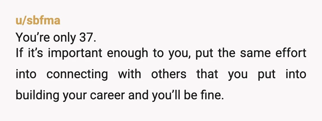 u/sbfma
You’re only 37.
If it’s important enough to you, put the same effort into connecting with others that you put into building your career and you’ll be fine.