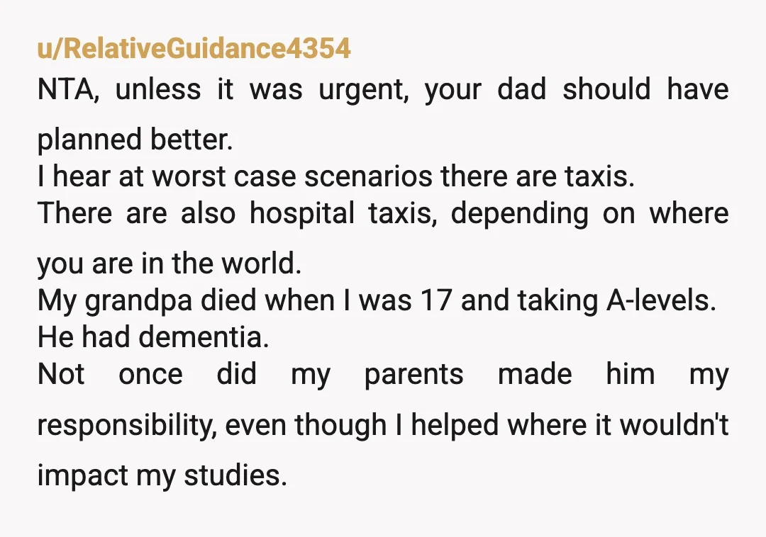 u/RelativeGuidance4354 NTA, unless it was urgent, your dad should have planned better. I hear at worst case scenarios there are taxis. There are also hospital taxis, depending on where you...