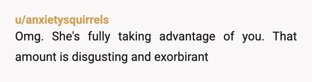 u/anxietysquirrels
Omg. She's fully taking advantage of you. That amount is disgusting and exorbirant