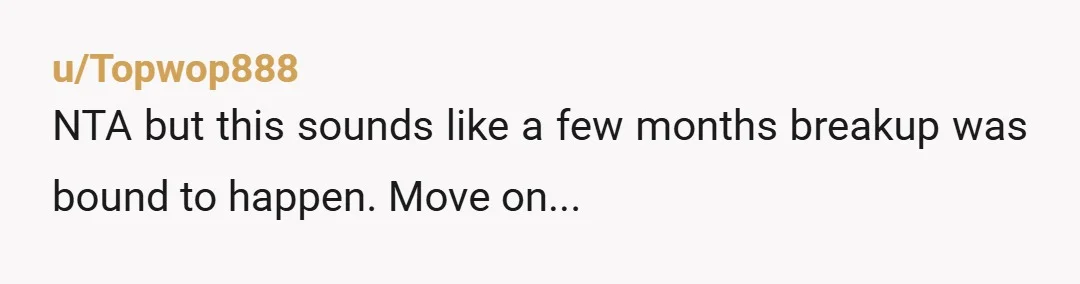 u/Topwop888
NTA but this sounds like a few months breakup was bound to happen. Move on...