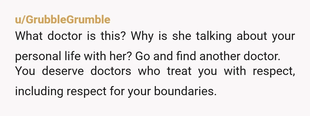 u/GrubbleGrumble What doctor is this? Why is she talking about your personal life with her? Go and find another doctor. You deserve doctors who treat you with respect, including respect...