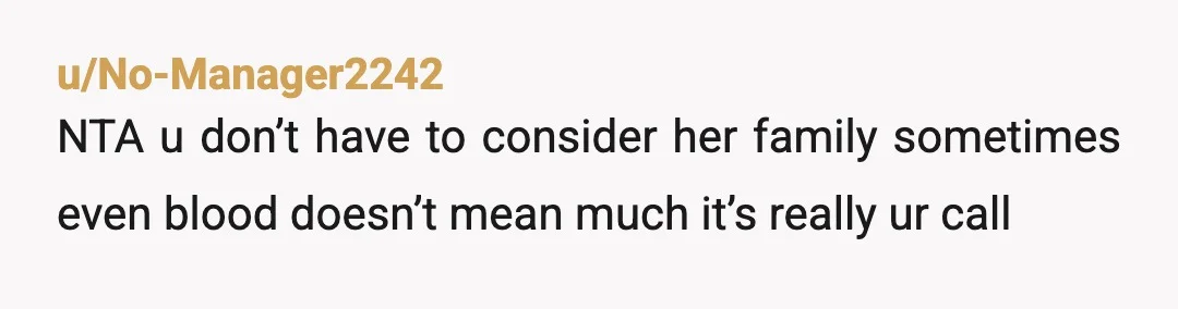 u/No-Manager2242
NTA u don’t have to consider her family sometimes even blood doesn’t mean much it’s really ur call