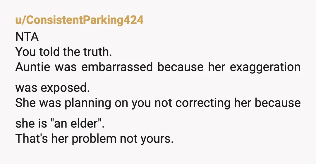 u/ConsistentParking424 NTA You told the truth. Auntie was embarrassed because her exaggeration was exposed. She was planning on you not correcting her because she is "an elder". That's her problem...