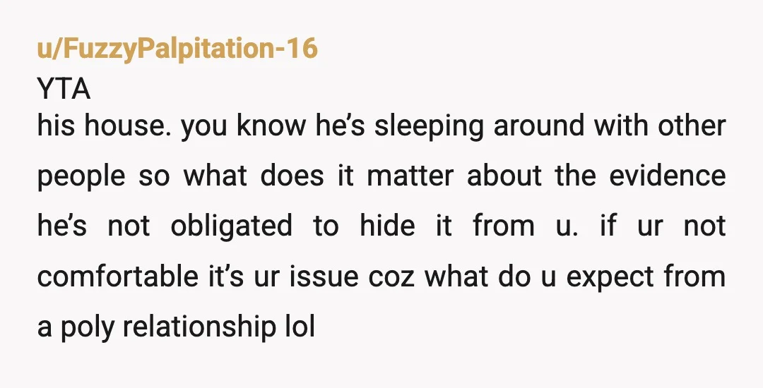 u/FuzzyPalpitation-16 YTA his house. you know he’s sleeping around with other people so what does it matter about the evidence he’s not obligated to hide it from u. if ur...