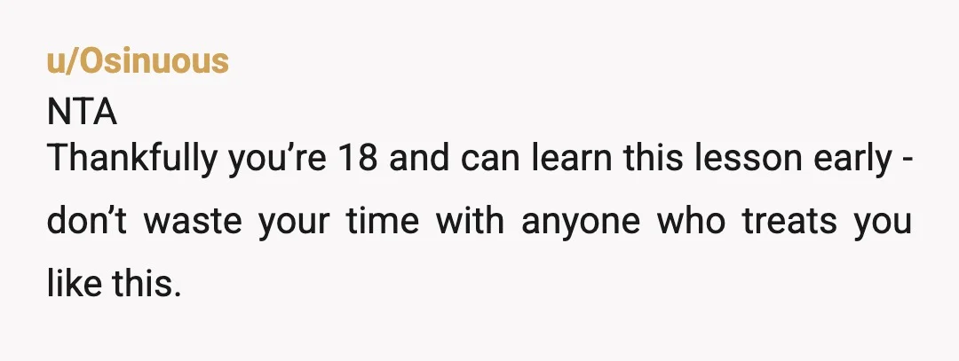 u/Osinuous
NTA
Thankfully you’re 18 and can learn this lesson early - don’t waste your time with anyone who treats you like this.