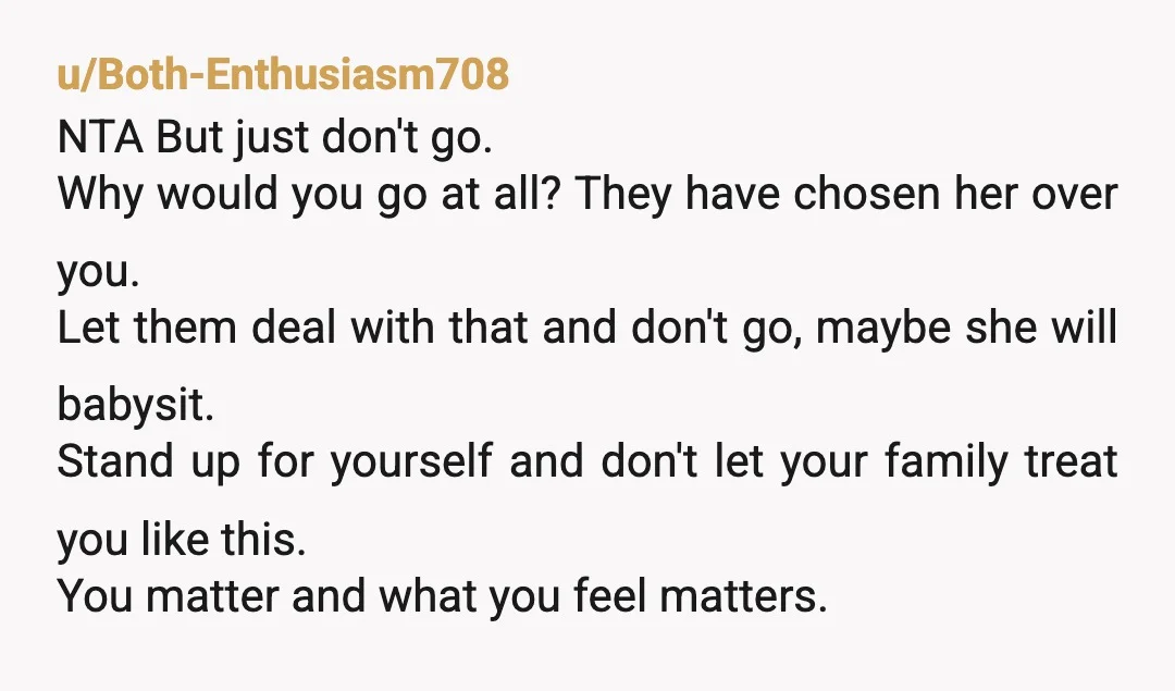 u/Both-Enthusiasm708 NTA But just don't go. Why would you go at all? They have chosen her over you. Let them deal with that and don't go, maybe she will babysit....