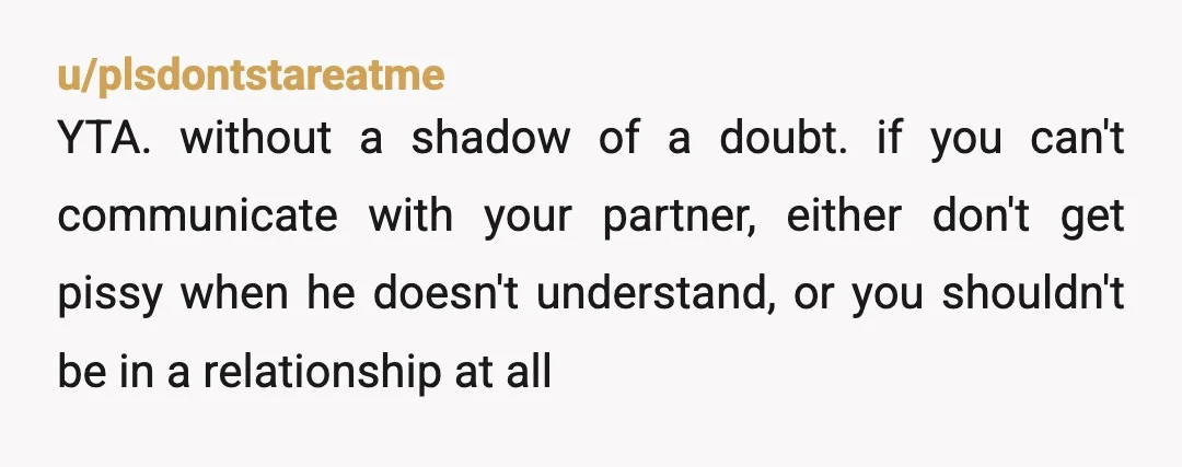 u/plsdontstareatme YTA. without a shadow of a doubt. if you can't communicate with your partner, either don't get pissy when he doesn't understand, or you shouldn't be in a relationship...