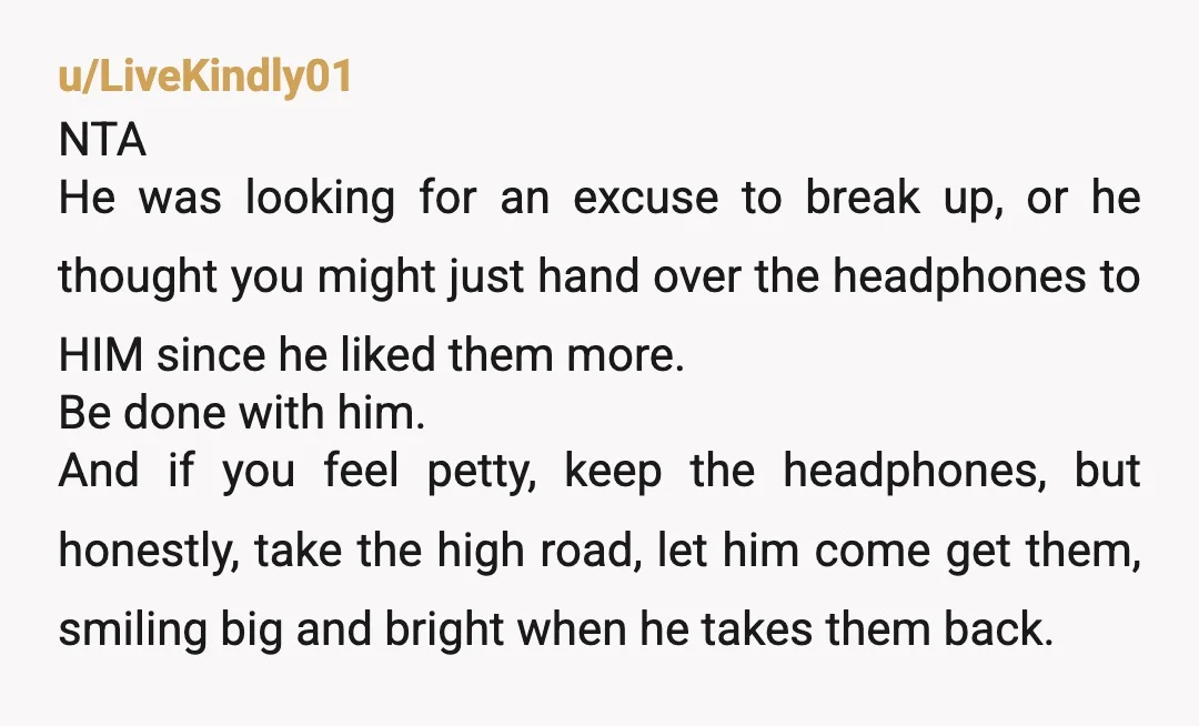 u/LiveKindly01 NTA He was looking for an excuse to break up, or he thought you might just hand over the headphones to HIM since he liked them more. Be done...