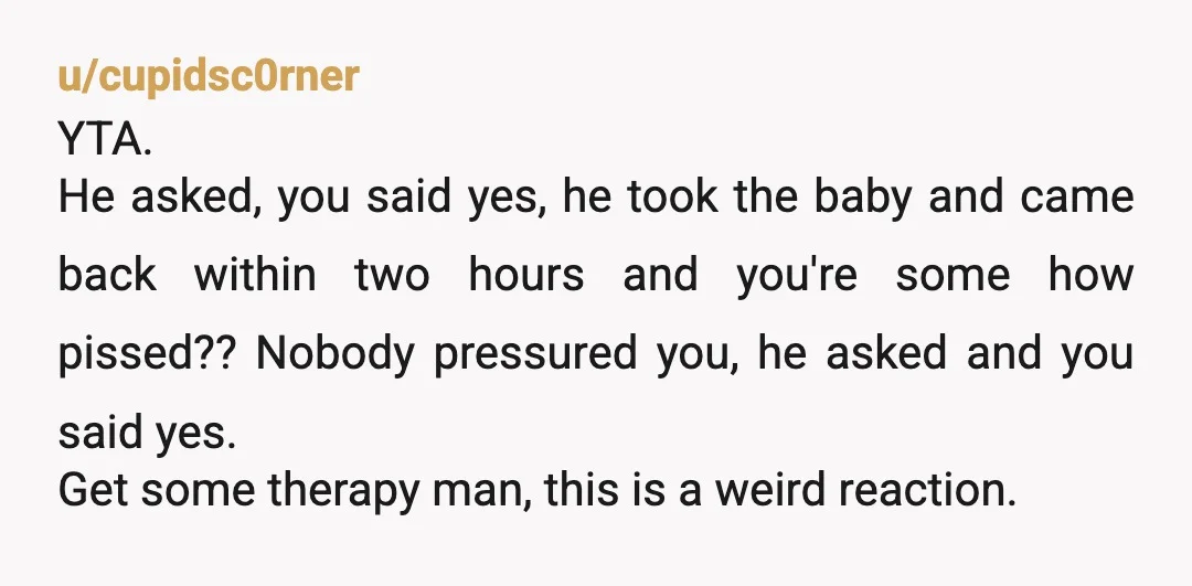 u/cupidsc0rner YTA. He asked, you said yes, he took the baby and came back within two hours and you're some how pissed?? Nobody pressured you, he asked and you said...