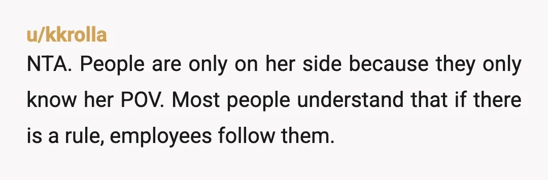 u/kkrolla
NTA. People are only on her side because they only know her POV. Most people understand that if there is a rule, employees follow them.