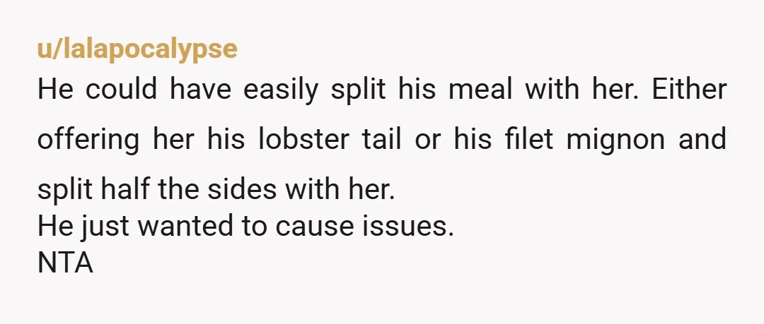 u/lalapocalypse He could have easily split his meal with her. Either offering her his lobster tail or his filet mignon and split half the sides with her. He just wanted...