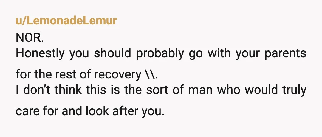 u/LemonadeLemur NOR. Honestly you should probably go with your parents for the rest of recovery \\. I don’t think this is the sort of man who would truly care for...